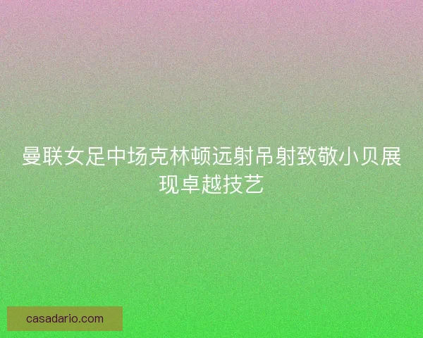 曼联女足中场克林顿远射吊射致敬小贝展现卓越技艺