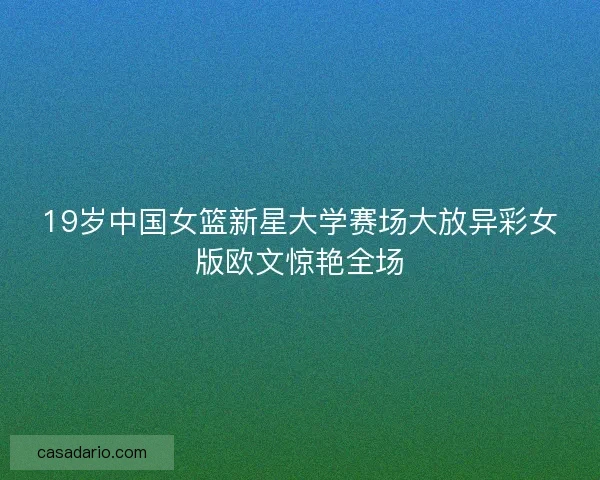 19岁中国女篮新星大学赛场大放异彩女版欧文惊艳全场