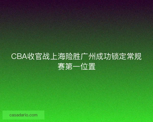 CBA收官战上海险胜广州成功锁定常规赛第一位置