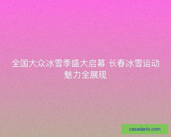 全国大众冰雪季盛大启幕 长春冰雪运动魅力全展现