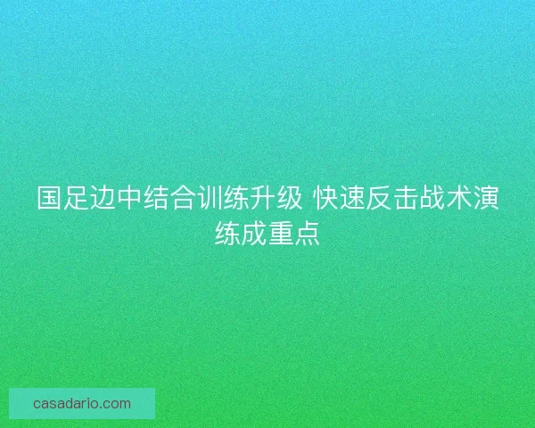 国足边中结合训练升级 快速反击战术演练成重点