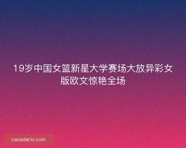 19岁中国女篮新星大学赛场大放异彩女版欧文惊艳全场