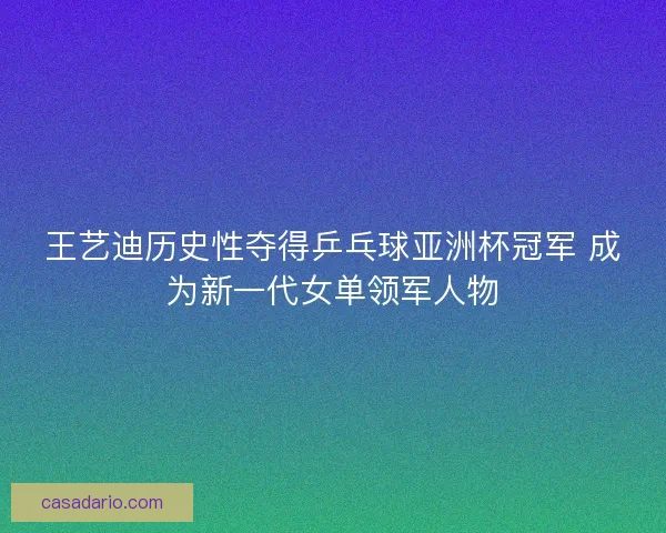 王艺迪历史性夺得乒乓球亚洲杯冠军 成为新一代女单领军人物
