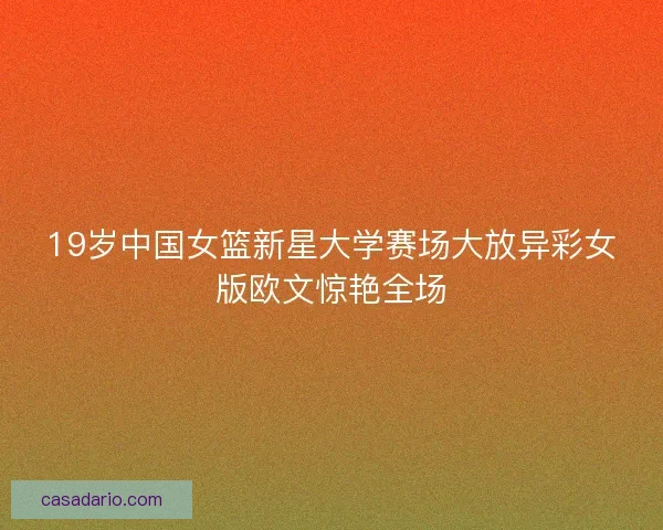 19岁中国女篮新星大学赛场大放异彩女版欧文惊艳全场