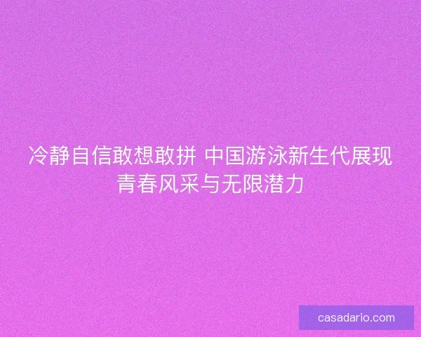 冷静自信敢想敢拼 中国游泳新生代展现青春风采与无限潜力