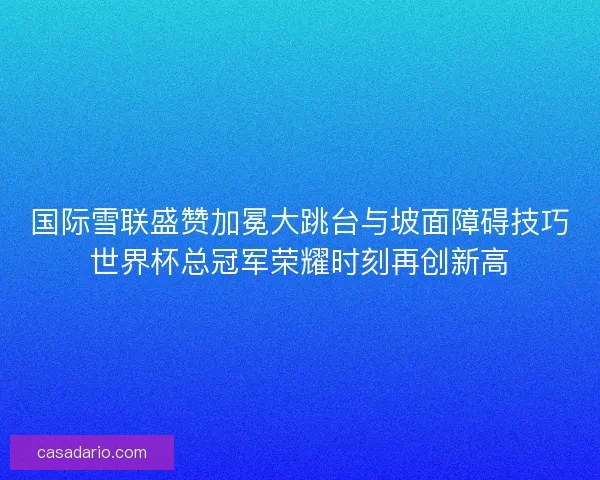 国际雪联盛赞加冕大跳台与坡面障碍技巧世界杯总冠军荣耀时刻再创新高