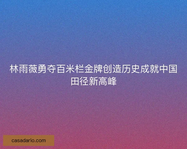 林雨薇勇夺百米栏金牌创造历史成就中国田径新高峰