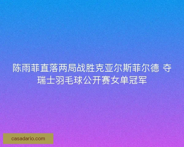 陈雨菲直落两局战胜克亚尔斯菲尔德 夺瑞士羽毛球公开赛女单冠军