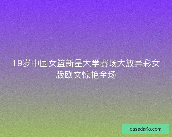 19岁中国女篮新星大学赛场大放异彩女版欧文惊艳全场