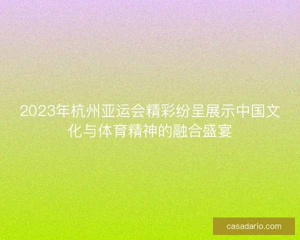2023年杭州亚运会精彩纷呈展示中国文化与体育精神的融合盛宴