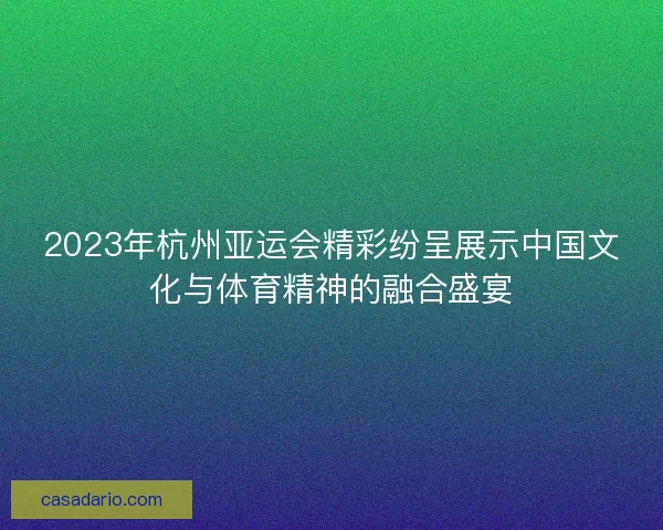 2023年杭州亚运会精彩纷呈展示中国文化与体育精神的融合盛宴