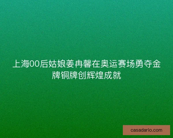 上海00后姑娘姜冉馨在奥运赛场勇夺金牌铜牌创辉煌成就