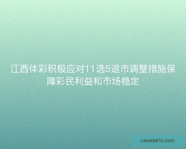 江西体彩积极应对11选5退市调整措施保障彩民利益和市场稳定